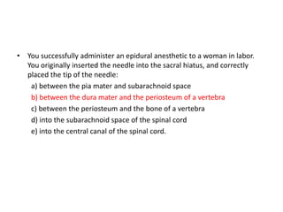 • You successfully administer an epidural anesthetic to a woman in labor.
You originally inserted the needle into the sacral hiatus, and correctly
placed the tip of the needle:
a) between the pia mater and subarachnoid space
b) between the dura mater and the periosteum of a vertebra
c) between the periosteum and the bone of a vertebra
d) into the subarachnoid space of the spinal cord
e) into the central canal of the spinal cord.
 