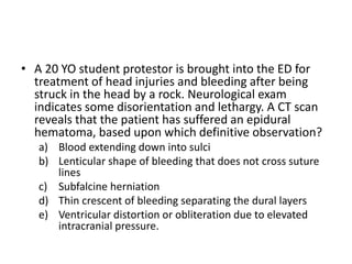 • A 20 YO student protestor is brought into the ED for
treatment of head injuries and bleeding after being
struck in the head by a rock. Neurological exam
indicates some disorientation and lethargy. A CT scan
reveals that the patient has suffered an epidural
hematoma, based upon which definitive observation?
a) Blood extending down into sulci
b) Lenticular shape of bleeding that does not cross suture
lines
c) Subfalcine herniation
d) Thin crescent of bleeding separating the dural layers
e) Ventricular distortion or obliteration due to elevated
intracranial pressure.
 