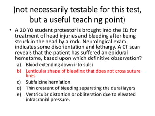 (not necessarily testable for this test,
but a useful teaching point)
• A 20 YO student protestor is brought into the ED for
treatment of head injuries and bleeding after being
struck in the head by a rock. Neurological exam
indicates some disorientation and lethargy. A CT scan
reveals that the patient has suffered an epidural
hematoma, based upon which definitive observation?
a) Blood extending down into sulci
b) Lenticular shape of bleeding that does not cross suture
lines
c) Subfalcine herniation
d) Thin crescent of bleeding separating the dural layers
e) Ventricular distortion or obliteration due to elevated
intracranial pressure.
 