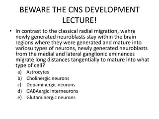 BEWARE THE CNS DEVELOPMENT
LECTURE!
• In contrast to the classical radial migration, wehre
newly generated neuroblasts stay within the brain
regions where they were generated and mature into
variosu types of neurons, newly generated neuroblasts
from the medial and lateral ganglionic eminences
migrate long distances tangentially to mature into what
type of cell?
a) Astrocytes
b) Cholinergic neurons
c) Dopaminergic neurons
d) GABAergic interneurons
e) Glutaminergic neurons
 