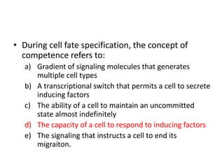 • During cell fate specification, the concept of
competence refers to:
a) Gradient of signaling molecules that generates
multiple cell types
b) A transcriptional switch that permits a cell to secrete
inducing factors
c) The ability of a cell to maintain an uncommitted
state almost indefinitely
d) The capacity of a cell to respond to inducing factors
e) The signaling that instructs a cell to end its
migraiton.
 