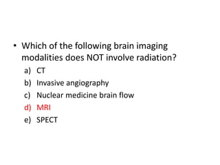 • Which of the following brain imaging
modalities does NOT involve radiation?
a) CT
b) Invasive angiography
c) Nuclear medicine brain flow
d) MRI
e) SPECT
 