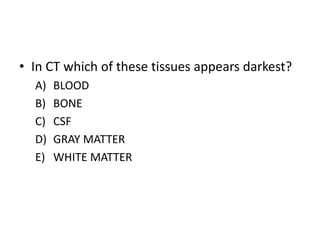• In CT which of these tissues appears darkest?
A) BLOOD
B) BONE
C) CSF
D) GRAY MATTER
E) WHITE MATTER
 