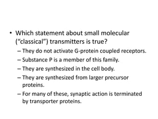 • Which statement about small molecular
(“classical”) transmitters is true?
– They do not activate G-protein coupled receptors.
– Substance P is a member of this family.
– They are synthesized in the cell body.
– They are synthesized from larger precursor
proteins.
– For many of these, synaptic action is terminated
by transporter proteins.
 