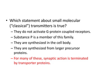 • Which statement about small molecular
(“classical”) transmitters is true?
– They do not activate G-protein coupled receptors.
– Substance P is a member of this family.
– They are synthesized in the cell body.
– They are synthesized from larger precursor
proteins.
– For many of these, synaptic action is terminated
by transporter proteins.
 
