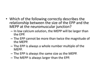 • Which of the following correctly describes the
relationship between the size of the EPP and the
MEPP at the neuromuscular junction?
– In low calcium solution, the MEPP will be larger than
the EPP.
– The EPP cannot be more than twice the magnitude of
the MEPP.
– The EPP is always a whole number multiple of the
MEPP.
– The EPP is always the same size as the MEPP.
– The MEPP is always larger than the EPP.
 