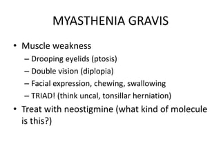 MYASTHENIA GRAVIS
• Muscle weakness
– Drooping eyelids (ptosis)
– Double vision (diplopia)
– Facial expression, chewing, swallowing
– TRIAD! (think uncal, tonsillar herniation)
• Treat with neostigmine (what kind of molecule
is this?)
 
