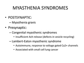 MYASTHENIA SYNDROMES
• POSTSYNAPTIC:
– Myasthenia gravis
• Presynaptic:
– Congenital myasthenic syndromes
• Insufficient Ach release (defects in vesicle recycling)
– Lambert-Eaton myasthenic syndrome
• Autoimmune, response to voltage gated Ca2+ channels
• Associated with small cell lung cancer
 
