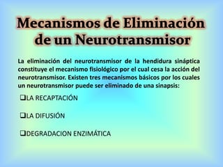 La eliminación del neurotransmisor de la hendidura sináptica
constituye el mecanismo fisiológico por el cual cesa la acción del
neurotransmisor. Existen tres mecanismos básicos por los cuales
un neurotransmisor puede ser eliminado de una sinapsis:
LA RECAPTACIÓN
LA DIFUSIÓN
DEGRADACION ENZIMÁTICA
 