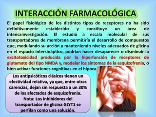 INTERACCIÓN FARMACOLÓGICA
El papel fisiológico de los distintos tipos de receptores no ha sido
definitivamente establecido y constituye un área de
intensainvestigación. El estudio a escala molecular de sus
transportadores de membrana permitiría el desarrollo de compuestos
que, modulando su acción y manteniendo niveles adecuados de glicina
en el espacio intersináptico, podrían hacer desaparecer o disminuir la
excitotoxicidad producida por la hiperfunción de receptores de
glutamato del tipo NMDA y, modelar los síntomas de la esquizofrenia, o
bien activar funciones cognitivas en el hipocampo.
Los antipsicóticos clásicos tienen un
efectividad relativa, ya que, entre otras
carencias, dejan sin respuesta a un 30%
de los afectados de esquizofrenia.
Nota: Los inhibidores del
transportador de glicina GLYT1 se
perfilan como una solución.
 