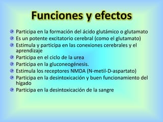 Funciones y efectos
Participa en la formación del ácido glutámico o glutamato
Es un potente excitatorio cerebral (como el glutamato)
Estimula y participa en las conexiones cerebrales y el
aprendizaje
Participa en el ciclo de la urea
Participa en la gluconeogénesis.
Estimula los receptores NMDA (N-metil-D-aspartato)
Participa en la desintoxicación y buen funcionamiento del
hígado
Participa en la desintoxicación de la sangre
 