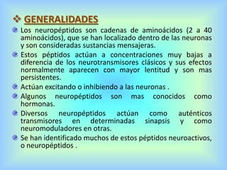  GENERALIDADES
Los neuropéptidos son cadenas de aminoácidos (2 a 40
aminoácidos), que se han localizado dentro de las neuronas
y son consideradas sustancias mensajeras.
Estos péptidos actúan a concentraciones muy bajas a
diferencia de los neurotransmisores clásicos y sus efectos
normalmente aparecen con mayor lentitud y son mas
persistentes.
Actúan excitando o inhibiendo a las neuronas .
Algunos neuropéptidos son mas conocidos como
hormonas.
Diversos neuropéptidos actúan como auténticos
transmisores en determinadas sinapsis y como
neuromoduladores en otras.
Se han identificado muchos de estos péptidos neuroactivos,
o neuropéptidos .
 