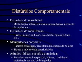 Distúrbios Comportamentais Distúrbios de sexualidade Masturbação, interesses sexuais exacerbados, definição de papéis, etc... Distúrbios de socialização Birras, timidez, inibição, isolamento, agressividade, etc... Manipulações corporais Hábitos: onicofagia, tricotilomania, sucção de polegar Tiques e movimentos esteriotipados Atitudes lúdicas, sociais e domésticas Relacionamento interpessoal, ciúmes, rivalidades, preferência por tipo de brinquedos 