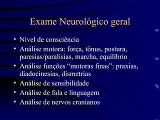 Exame Neurológico geral Nível de consciência Análise motora: força, tônus, postura, paresias/paralisias, marcha, equilíbrio Análise funções “motoras finas”: praxias, diadocinesias, dismetrias Análise de sensibilidade Análise de fala e linguagem Análise de nervos cranianos  