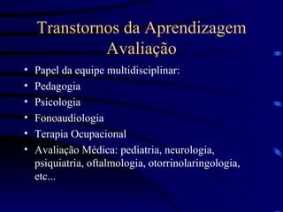 Transtornos da Aprendizagem Avaliação Papel da equipe multidisciplinar: Pedagogia Psicologia Fonoaudiologia Terapia Ocupacional Avaliação Médica: pediatria, neurologia, psiquiatria, oftalmologia, otorrinolaringologia, etc... 