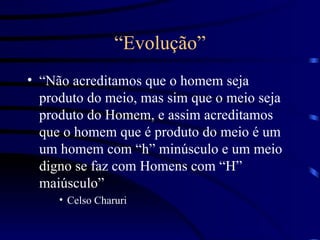 “ Evolução” “ Não acreditamos que o homem seja produto do meio, mas sim que o meio seja produto do Homem, e assim acreditamos que o homem que é produto do meio é um um homem com “h” minúsculo e um meio digno se faz com Homens com “H” maiúsculo” Celso Charuri 