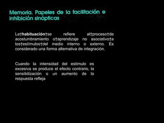 La  habituación  se refiere al proceso de acostumbramiento o aprendizaje no asociativo a los estímulos del medio interno o externo. Es considerado una forma alternativa de integración. Cuando la intensidad del estimulo es excesiva se produce el efecto contrario, la sensibilización o un aumento de la respuesta refleja 