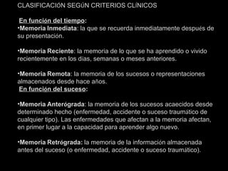 CLASIFICACI Ó N SEG Ú N CRITERIOS CL Í NICOS   En funci ó n del tiempo : Memoria   Inmediata : la que se recuerda inmediatamente despu é s de su presentaci ó n. Memoria   Reciente : la memoria de lo que se ha aprendido o vivido recientemente en los d í as, semanas o meses anteriores. Memoria   Remota : la memoria de los sucesos o representaciones almacenados desde hace a ñ os.   En funci ó n del suceso : Memoria   Anter ó grada : la memoria de los sucesos acaecidos desde determinado hecho (enfermedad, accidente o suceso traum á tico de cualquier tipo). Las enfermedades que afectan a la memoria afectan, en primer lugar a la capacidad para aprender algo nuevo. Memoria   Retr ó grada:   la memoria de la informaci ó n almacenada antes del suceso (o enfermedad, accidente o suceso traum á tico). 