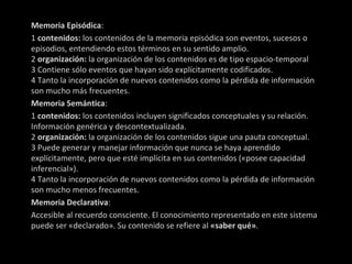 Memoria Episódica : 1  contenidos:  los contenidos de la memoria episódica son eventos, sucesos o episodios, entendiendo estos términos en su sentido amplio. 2  organización:  la organización de los contenidos es de tipo espacio-temporal 3 Contiene sólo eventos que hayan sido explícitamente codificados. 4 Tanto la incorporación de nuevos contenidos como la pérdida de información son mucho más frecuentes. Memoria Semántica : 1  contenidos:  los contenidos incluyen significados conceptuales y su relación. Información genérica y descontextualizada. 2  organización:  la organización de los contenidos sigue una pauta conceptual. 3 Puede generar y manejar información que nunca se haya aprendido explícitamente, pero que esté implícita en sus contenidos («posee capacidad inferencial»). 4 Tanto la incorporación de nuevos contenidos como la pérdida de información son mucho menos frecuentes. Memoria Declarativa : Accesible al recuerdo consciente. El conocimiento representado en este sistema puede ser «declarado». Su contenido se refiere al  «saber qué» . 