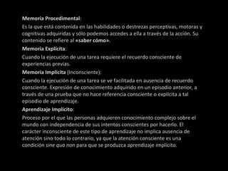 Memoria Procedimental : Es la que está contenida en las habilidades o destrezas perceptivas, motoras y cognitivas adquiridas y sólo podemos accedes a ella a través de la acción. Su contenido se refiere al  «saber cómo» . Memoria Explícita : Cuando la ejecución de una tarea requiere el recuerdo consciente de experiencias previas. Memoria Implícita  (Inconsciente): Cuando la ejecución de una tarea se ve facilitada en ausencia de recuerdo consciente. Expresión de conocimiento adquirido en un episodio anterior, a través de una prueba que no hace referencia consciente o explícita a tal episodio de aprendizaje. Aprendizaje Implícito : Proceso por el que las personas adquieren conocimiento complejo sobre el mundo con independencia de sus intentos conscientes por hacerlo. El carácter inconsciente de este tipo de aprendizaje no implica ausencia de atención sino todo lo contrario, ya que la atención consciente es una condición  sine qua non  para que se produzca aprendizaje implícito. 