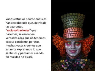 Varios estudios neurocientíficos
han corroborado que, detrás de
las aparentes
“racionalizaciones” que
hacemos, se esconden
verdades a las que no tenemos
acceso conciente, por eso,
muchas veces creemos que
estamos expresando lo que
sentimos y pensamos cuando
en realidad no es así.
 