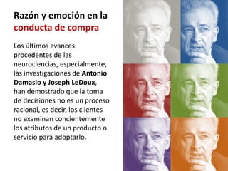 Razón y emoción en la
conducta de compra
Los últimos avances
procedentes de las
neurociencias, especialmente,
las investigaciones de Antonio
Damasio y Joseph LeDoux,
han demostrado que la toma
de decisiones no es un proceso
racional, es decir, los clientes
no examinan concientemente
los atributos de un producto o
servicio para adoptarlo.
 