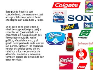 Esto puede hacerse con
conocimiento de marca y en test
a ciegas, tal como lo hizo Read
Montagne con Coca Cola y Pepsi.

En el caso de la publicidad, el
nivel de aceptación (pre test) y
recordación (pos test) de un
comercial, en cualquiera de sus
formatos: televisión, radio,
gráfica, vía pública, etc., y el
grado de impacto de cada una de
sus partes, tanto en los aspectos
neurosensoriales como en los
relativos a los mecanismos de
atención, emoción y memoria,
también puede ser estudiado con
estas técnicas.
 