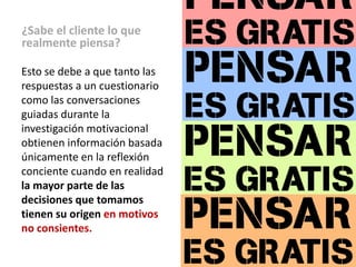 ¿Sabe el cliente lo que
realmente piensa?

Esto se debe a que tanto las
respuestas a un cuestionario
como las conversaciones
guiadas durante la
investigación motivacional
obtienen información basada
únicamente en la reflexión
conciente cuando en realidad
la mayor parte de las
decisiones que tomamos
tienen su origen en motivos
no consientes.
 