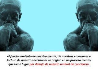 el funcionamiento de nuestra mente, de nuestras emociones e
incluso de nuestras decisiones se origina en un proceso mental
 que tiene lugar por debajo de nuestro umbral de conciencia.
 