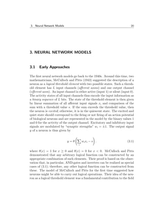 3. Neural Network Models 20
3. NEURAL NETWORK MODELS
3.1 Early Approaches
The first neural network models go back to the 1940s. Around this time, two
mathematicians, McCulloch and Pitts (1943) suggested the description of a
neuron as a logical threshold element with two possible states. Such a thresh-
old element has L input channels (afferent axons) and one output channel
(efferent axon). An input channel is either active (input 1) or silent (input 0).
The activity states of all input channels thus encode the input information as
a binary sequence of L bits. The state of the threshold element is then given
by linear summation of all afferent input signals xi and comparison of the
sum with a threshold value s. If the sum exceeds the threshold value, then
the neuron is excited; otherwise, it is in the quiescent state. The excited and
quiet state should correspond to the firing or not firing of an action potential
of biological neurons and are represented in the model by the binary values 1
and 0 for the activity of the output channel. Excitatory and inhibitory input
signals are modulated by “synaptic strengths” wi = ±1. The output signal
y of a neuron is thus given by
y = θ
X
i
wixi − s
!
. (3.1)
where θ(x) = 1 for x ≥ 0 and θ(x) = 0 for x < 0. McCulloch and Pitts
demonstrated that any arbitrary logical function can be constructed by an
appropriate combination of such elements. Their proof is based on the obser-
vation that, in particular, AND-gates and inverters can be realized as special
cases of (3.1); therefore, any other logical function can be constructed from
these. The model of McCulloch and Pitts for the first time suggested how
neurons might be able to carry out logical operations. Their idea of the neu-
ron as a logical threshold element was a fundamental contribution to the field
 