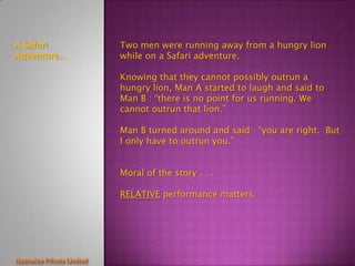 A Safari     Two men were running away from a hungry lion
Adventure…   while on a Safari adventure.

             Knowing that they cannot possibly outrun a
             hungry lion, Man A started to laugh and said to
             Man B : “there is no point for us running. We
             cannot outrun that lion.”

             Man B turned around and said : “you are right. But
             I only have to outrun you.”


             Moral of the story . . .

             RELATIVE performance matters.
 