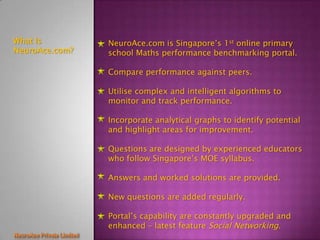 What Is         NeuroAce.com is Singapore’s 1st online primary
NeuroAce.com?   school Maths performance benchmarking portal.

                Compare performance against peers.

                Utilise complex and intelligent algorithms to
                monitor and track performance.

                Incorporate analytical graphs to identify potential
                and highlight areas for improvement.

                Questions are designed by experienced educators
                who follow Singapore’s MOE syllabus.

                Answers and worked solutions are provided.

                New questions are added regularly.

                Portal’s capability are constantly upgraded and
                enhanced – latest feature Social Networking.
 