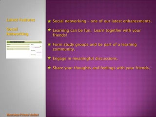 Latest Features   Social networking – one of our latest enhancements.

Social            Learning can be fun. Learn together with your
Networking        friends!

                  Form study groups and be part of a learning
                  community.

                  Engage in meaningful discussions.

                  Share your thoughts and feelings with your friends.
 