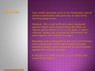 Gain An Edge   Your child's personal score in his homework, test or
               school examination only give you an idea of his
               learning progression.

               However, this is not sufficient when measured
               against nation wide examinations like PSLE, as
               relative performance vis-à-vis his peers is more
               relevant. Unless you consistently benchmark his
               score against the national averages.

               NeuroAce.com is designed to aid you in monitoring
               and tracking your child's performance through
               analytical graphs which measured his performance
               against the national averages.

               It will give you more insights to your child's test
               scores from now on.
 