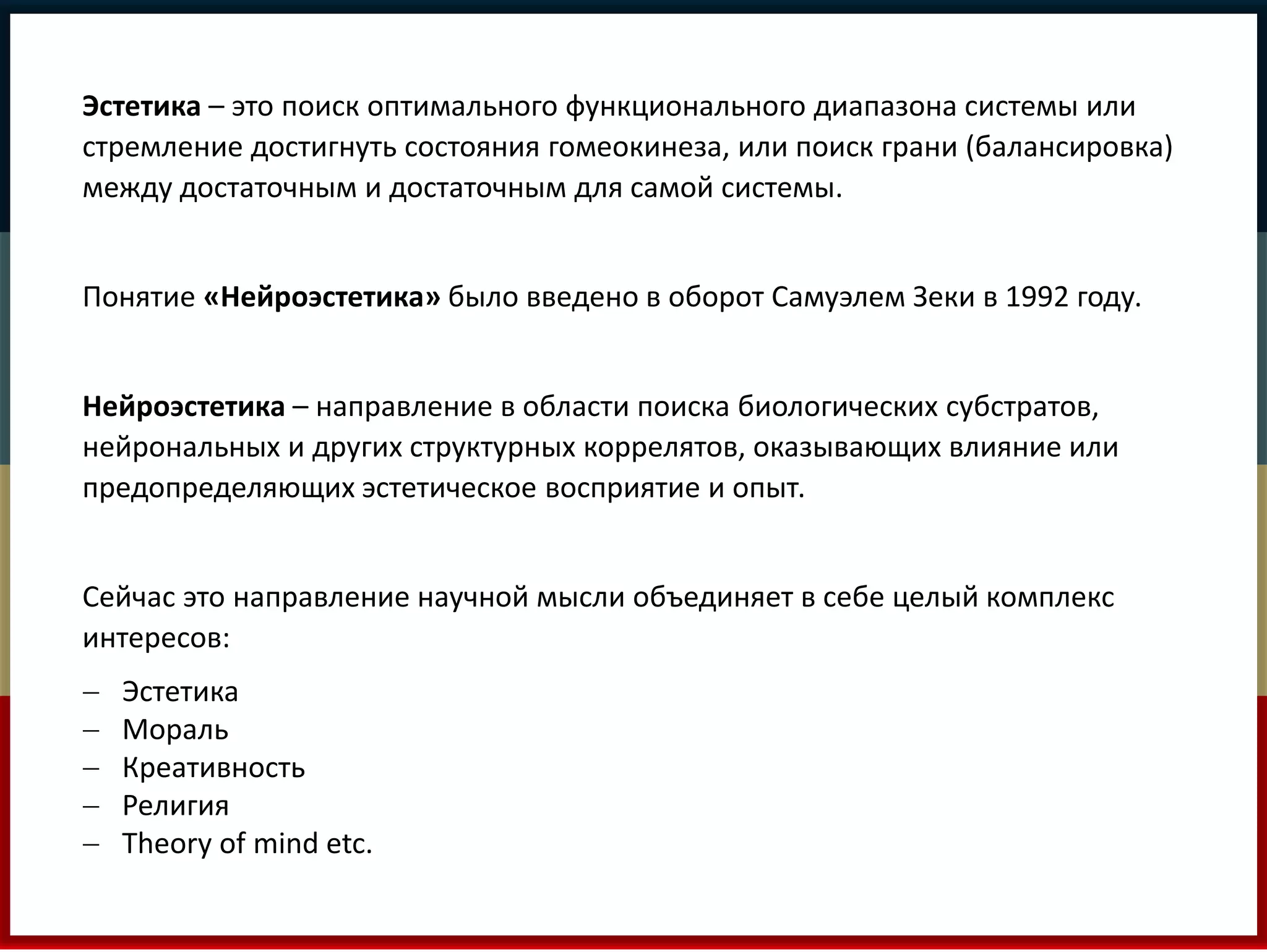 Эстетика – это поиск оптимального функционального диапазона системы или 
стремление достигнуть состояния гомеокинеза, или поиск грани (балансировка) 
между достаточным и достаточным для самой системы. 
Понятие «Нейроэстетика» было введено в оборот Самуэлем Зеки в 1992 году. 
Нейроэстетика – направление в области поиска биологических субстратов, 
нейрональных и других структурных коррелятов, оказывающих влияние или 
предопределяющих эстетическое восприятие и опыт. 
Сейчас это направление научной мысли объединяет в себе целый комплекс 
интересов: 
 Эстетика 
 Мораль 
 Креативность 
 Религия 
 Theory of mind etc. 
 