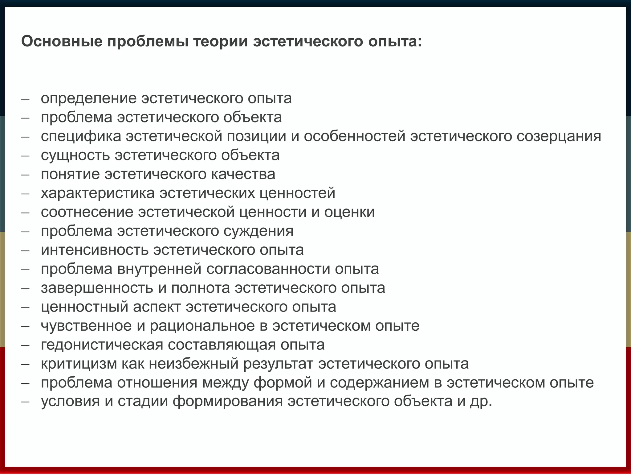 Основные проблемы теории эстетического опыта: 
 определение эстетического опыта 
 проблема эстетического объекта 
 специфика эстетической позиции и особенностей эстетического созерцания 
 сущность эстетического объекта 
 понятие эстетического качества 
 характеристика эстетических ценностей 
 соотнесение эстетической ценности и оценки 
 проблема эстетического суждения 
 интенсивность эстетического опыта 
 проблема внутренней согласованности опыта 
 завершенность и полнота эстетического опыта 
 ценностный аспект эстетического опыта 
 чувственное и рациональное в эстетическом опыте 
 гедонистическая составляющая опыта 
 критицизм как неизбежный результат эстетического опыта 
 проблема отношения между формой и содержанием в эстетическом опыте 
 условия и стадии формирования эстетического объекта и др. 
 