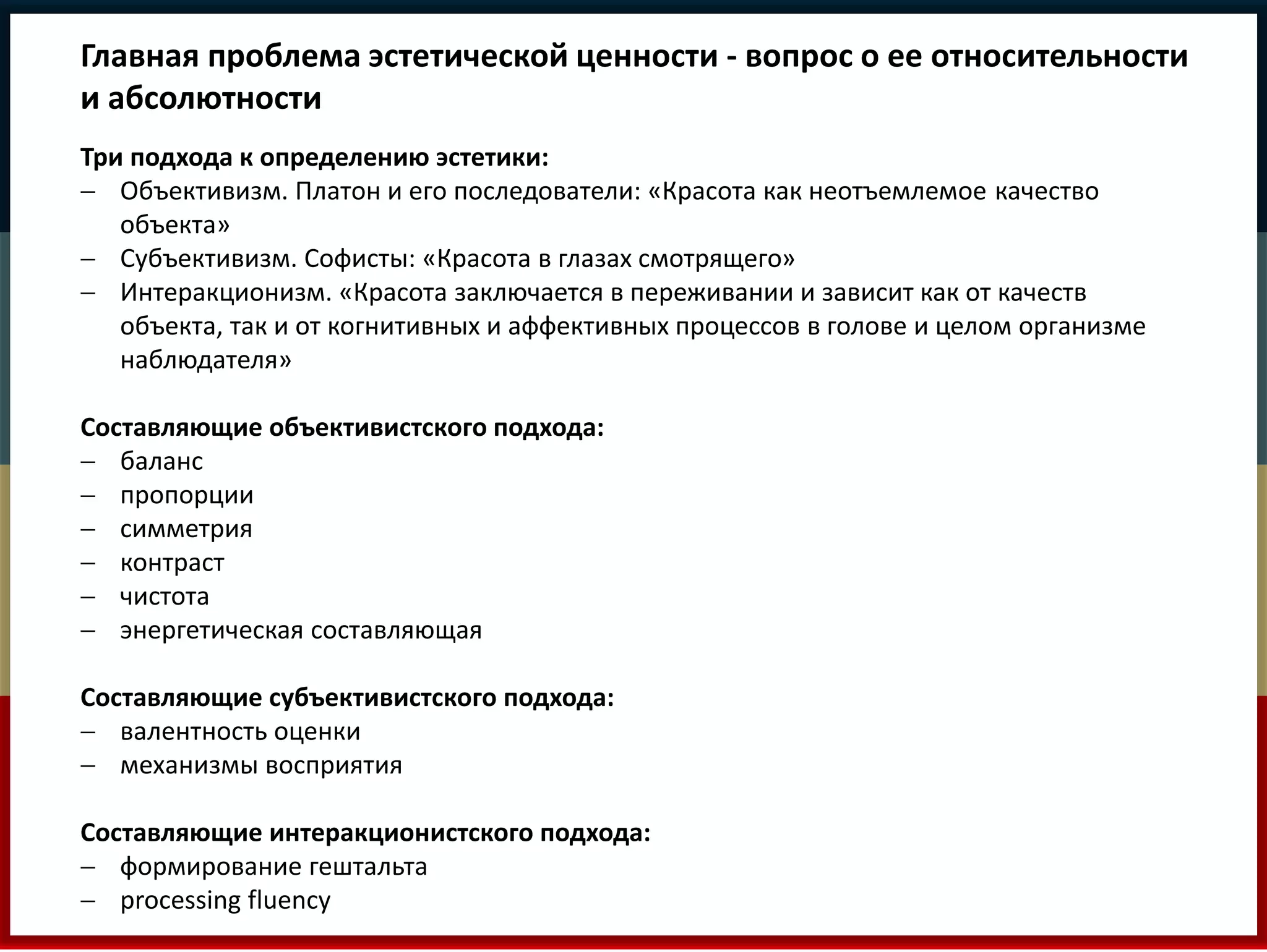 Главная проблема эстетической ценности - вопрос о ее относительности 
и абсолютности 
Три подхода к определению эстетики: 
 Объективизм. Платон и его последователи: «Красота как неотъемлемое качество 
объекта» 
 Субъективизм. Софисты: «Красота в глазах смотрящего» 
 Интеракционизм. «Красота заключается в переживании и зависит как от качеств 
объекта, так и от когнитивных и аффективных процессов в голове и целом организме 
наблюдателя» 
Составляющие объективистского подхода: 
 баланс 
 пропорции 
 симметрия 
 контраст 
 чистота 
 энергетическая составляющая 
Составляющие субъективистского подхода: 
 валентность оценки 
 механизмы восприятия 
Составляющие интеракционистского подхода: 
 формирование гештальта 
 processing fluency 
 