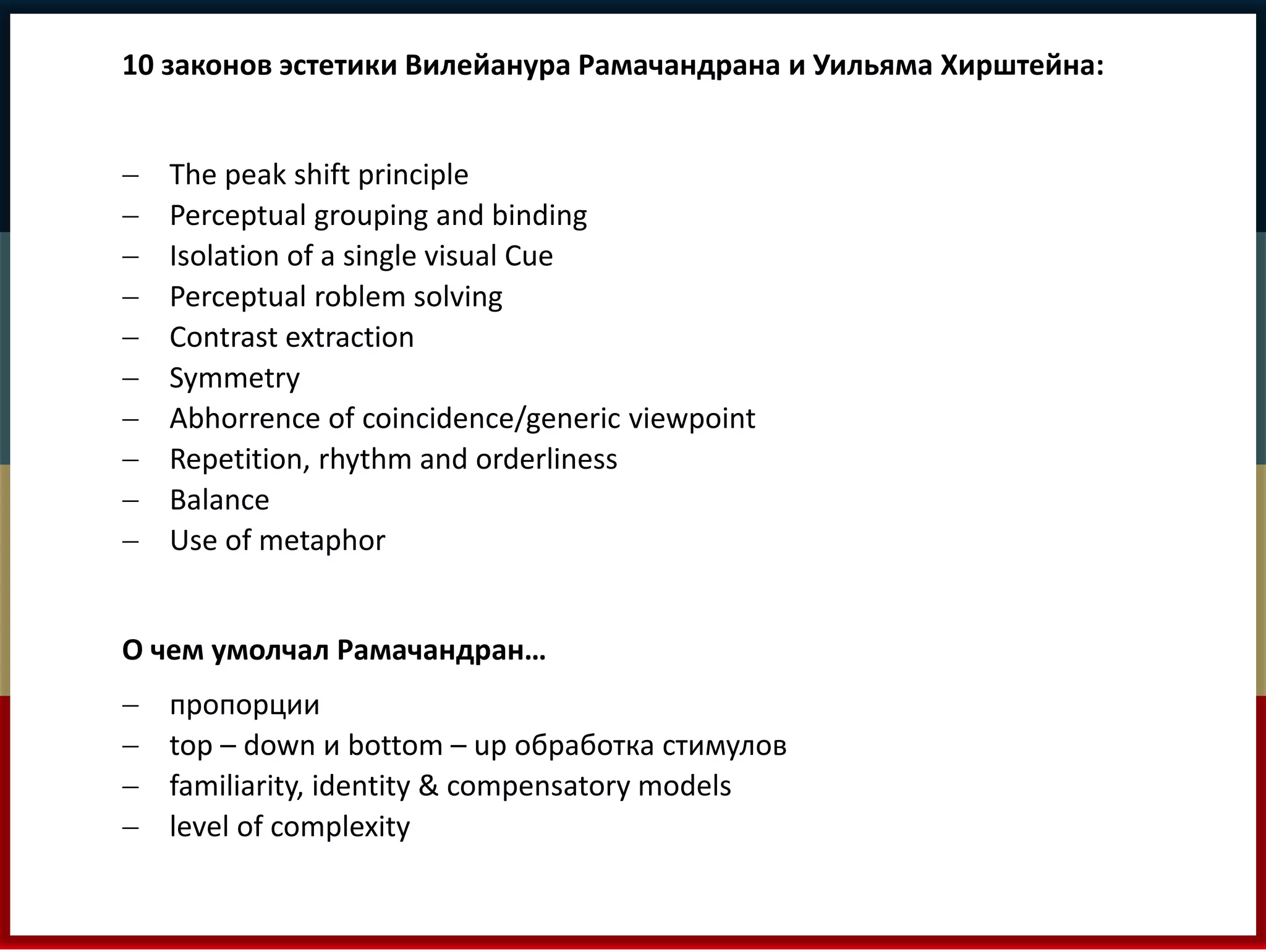 10 законов эстетики Вилейанура Рамачандрана и Уильяма Хирштейна: 
 The peak shift principle 
 Perceptual grouping and binding 
 Isolation of a single visual Cue 
 Perceptual roblem solving 
 Contrast extraction 
 Symmetry 
 Abhorrence of coincidence/generic viewpoint 
 Repetition, rhythm and orderliness 
 Balance 
 Use of metaphor 
О чем умолчал Рамачандран… 
 пропорции 
 top – down и bottom – up обработка стимулов 
 familiarity, identity & compensatory models 
 level of complexity 
 
