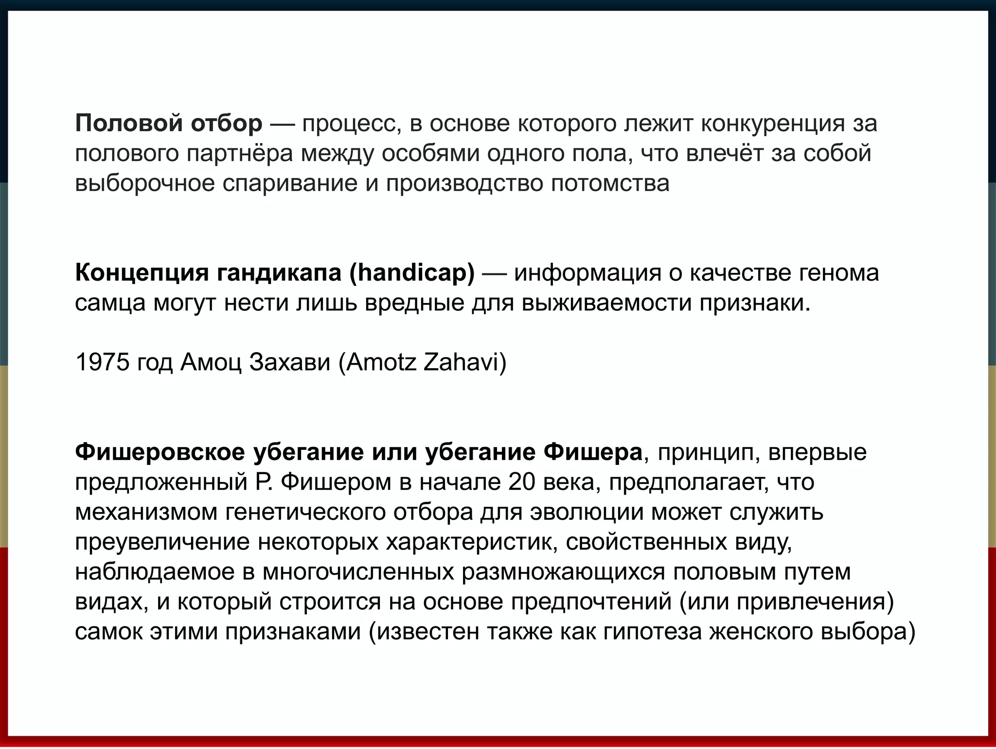 Половой отбор — процесс, в основе которого лежит конкуренция за 
полового партнёра между особями одного пола, что влечёт за собой 
выборочное спаривание и производство потомства 
Концепция гандикапа (handicap) — информация о качестве генома 
самца могут нести лишь вредные для выживаемости признаки. 
1975 год Амоц Захави (Amotz Zahavi) 
Фишеровское убегание или убегание Фишера, принцип, впервые 
предложенный Р. Фишером в начале 20 века, предполагает, что 
механизмом генетического отбора для эволюции может служить 
преувеличение некоторых характеристик, свойственных виду, 
наблюдаемое в многочисленных размножающихся половым путем 
видах, и который строится на основе предпочтений (или привлечения) 
самок этими признаками (известен также как гипотеза женского выбора) 
 