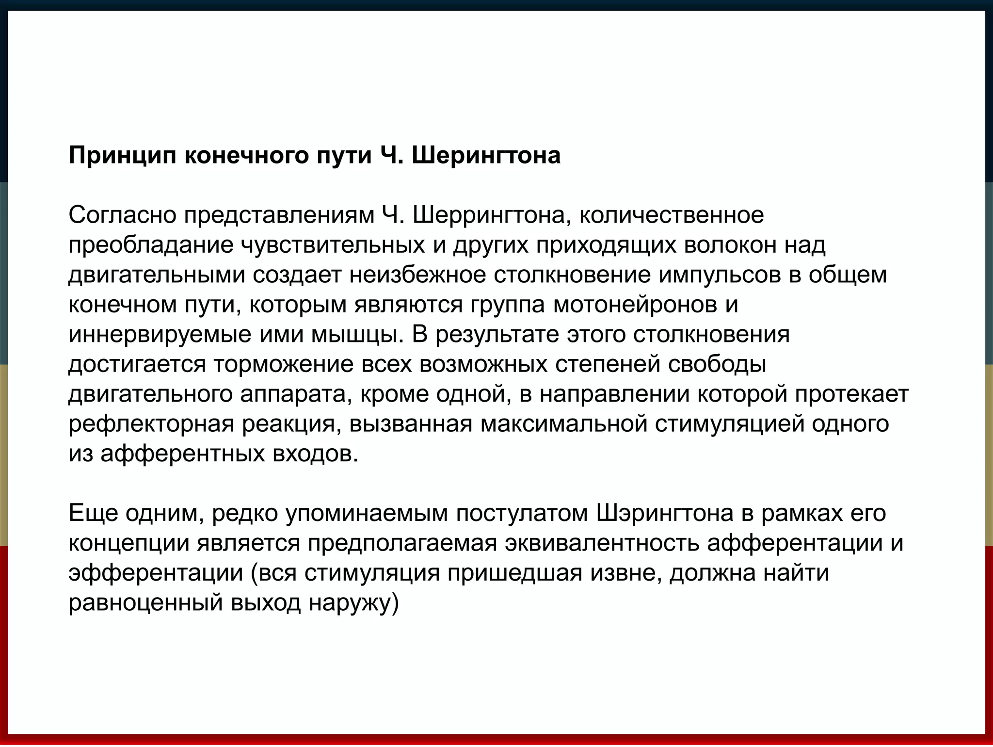 Принцип конечного пути Ч. Шерингтона 
Согласно представлениям Ч. Шеррингтона, количественное 
преобладание чувствительных и других приходящих волокон над 
двигательными создает неизбежное столкновение импульсов в общем 
конечном пути, которым являются группа мотонейронов и 
иннервируемые ими мышцы. В результате этого столкновения 
достигается торможение всех возможных степеней свободы 
двигательного аппарата, кроме одной, в направлении которой протекает 
рефлекторная реакция, вызванная максимальной стимуляцией одного 
из афферентных входов. 
Еще одним, редко упоминаемым постулатом Шэрингтона в рамках его 
концепции является предполагаемая эквивалентность афферентации и 
эфферентации (вся стимуляция пришедшая извне, должна найти 
равноценный выход наружу) 
 