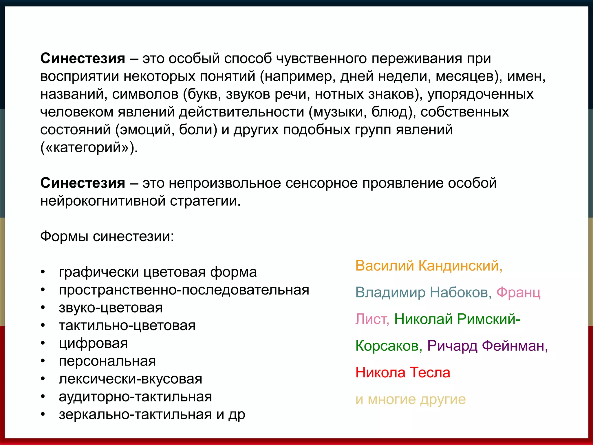 Синестезия – это особый способ чувственного переживания при 
восприятии некоторых понятий (например, дней недели, месяцев), имен, 
названий, символов (букв, звуков речи, нотных знаков), упорядоченных 
человеком явлений действительности (музыки, блюд), собственных 
состояний (эмоций, боли) и других подобных групп явлений 
(«категорий»). 
Синестезия – это непроизвольное сенсорное проявление особой 
нейрокогнитивной стратегии. 
Формы синестезии: 
• графически цветовая форма 
• пространственно-последовательная 
• звуко-цветовая 
• тактильно-цветовая 
• цифровая 
• персональная 
• лексически-вкусовая 
• аудиторно-тактильная 
• зеркально-тактильная и др 
Василий Кандинский, 
Владимир Набоков, Франц 
Лист, Николай Римский- 
Корсаков, Ричард Фейнман, 
Никола Тесла 
и многие другие 
 
