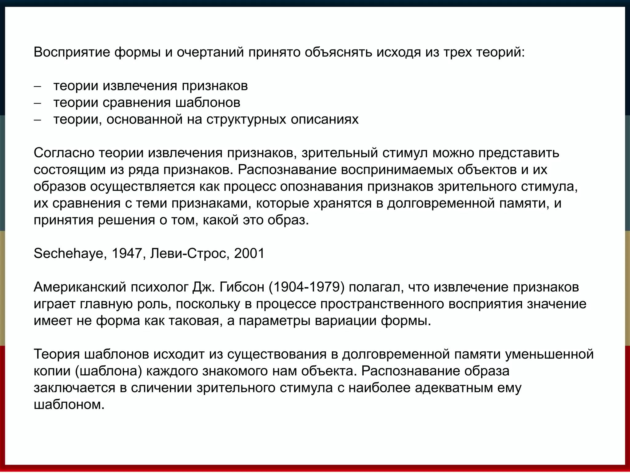 Восприятие формы и очертаний принято объяснять исходя из трех теорий: 
 теории извлечения признаков 
 теории сравнения шаблонов 
 теории, основанной на структурных описаниях 
Согласно теории извлечения признаков, зрительный стимул можно представить 
состоящим из ряда признаков. Распознавание воспринимаемых объектов и их 
образов осуществляется как процесс опознавания признаков зрительного стимула, 
их сравнения с теми признаками, которые хранятся в долговременной памяти, и 
принятия решения о том, какой это образ. 
Sechehaye, 1947, Леви-Строс, 2001 
Американский психолог Дж. Гибсон (1904-1979) полагал, что извлечение признаков 
играет главную роль, поскольку в процессе пространственного восприятия значение 
имеет не форма как таковая, а параметры вариации формы. 
Теория шаблонов исходит из существования в долговременной памяти уменьшенной 
копии (шаблона) каждого знакомого нам объекта. Распознавание образа 
заключается в сличении зрительного стимула с наиболее адекватным ему 
шаблоном. 
 