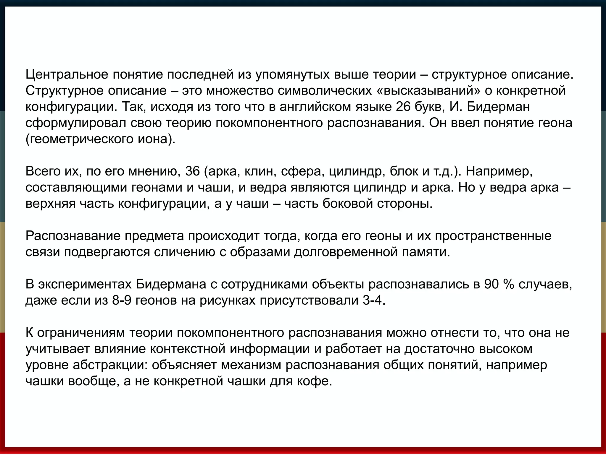 Центральное понятие последней из упомянутых выше теории – структурное описание. 
Структурное описание – это множество символических «высказываний» о конкретной 
конфигурации. Так, исходя из того что в английском языке 26 букв, И. Бидерман 
сформулировал свою теорию покомпонентного распознавания. Он ввел понятие геона 
(геометрического иона). 
Всего их, по его мнению, 36 (арка, клин, сфера, цилиндр, блок и т.д.). Например, 
составляющими геонами и чаши, и ведра являются цилиндр и арка. Но у ведра арка – 
верхняя часть конфигурации, а у чаши – часть боковой стороны. 
Распознавание предмета происходит тогда, когда его геоны и их пространственные 
связи подвергаются сличению с образами долговременной памяти. 
В экспериментах Бидермана с сотрудниками объекты распознавались в 90 % случаев, 
даже если из 8-9 геонов на рисунках присутствовали 3-4. 
К ограничениям теории покомпонентного распознавания можно отнести то, что она не 
учитывает влияние контекстной информации и работает на достаточно высоком 
уровне абстракции: объясняет механизм распознавания общих понятий, например 
чашки вообще, а не конкретной чашки для кофе. 
 