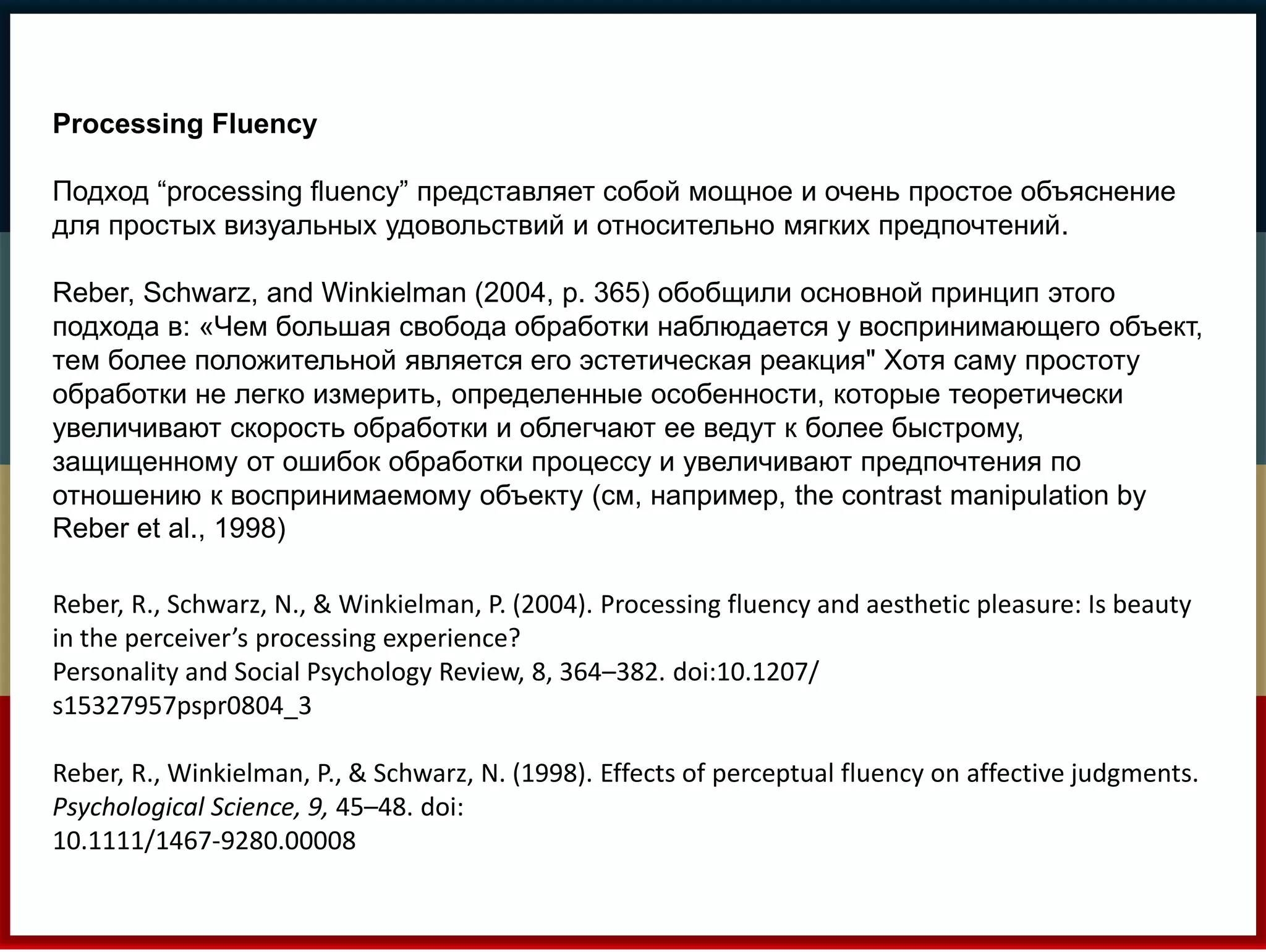 Processing Fluency 
Подход “processing fluency” представляет собой мощное и очень простое объяснение 
для простых визуальных удовольствий и относительно мягких предпочтений. 
Reber, Schwarz, and Winkielman (2004, p. 365) обобщили основной принцип этого 
подхода в: «Чем большая свобода обработки наблюдается у воспринимающего объект, 
тем более положительной является его эстетическая реакция" Хотя саму простоту 
обработки не легко измерить, определенные особенности, которые теоретически 
увеличивают скорость обработки и облегчают ее ведут к более быстрому, 
защищенному от ошибок обработки процессу и увеличивают предпочтения по 
отношению к воспринимаемому объекту (см, например, the contrast manipulation by 
Reber et al., 1998) 
Reber, R., Schwarz, N., & Winkielman, P. (2004). Processing fluency and aesthetic pleasure: Is beauty 
in the perceiver’s processing experience? 
Personality and Social Psychology Review, 8, 364–382. doi:10.1207/ 
s15327957pspr0804_3 
Reber, R., Winkielman, P., & Schwarz, N. (1998). Effects of perceptual fluency on affective judgments. 
Psychological Science, 9, 45–48. doi: 
10.1111/1467-9280.00008 
 