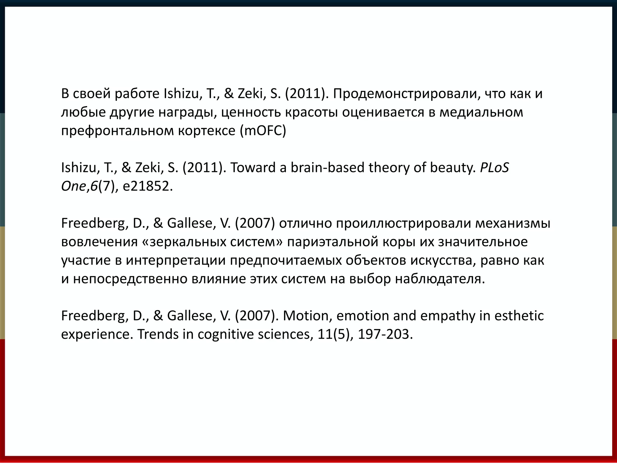 В своей работе Ishizu, T., & Zeki, S. (2011). Продемонстрировали, что как и 
любые другие награды, ценность красоты оценивается в медиальном 
префронтальном кортексе (mOFC) 
Ishizu, T., & Zeki, S. (2011). Toward a brain-based theory of beauty. PLoS 
One,6(7), e21852. 
Freedberg, D., & Gallese, V. (2007) отлично проиллюстрировали механизмы 
вовлечения «зеркальных систем» париэтальной коры их значительное 
участие в интерпретации предпочитаемых объектов искусства, равно как 
и непосредственно влияние этих систем на выбор наблюдателя. 
Freedberg, D., & Gallese, V. (2007). Motion, emotion and empathy in esthetic 
experience. Trends in cognitive sciences, 11(5), 197-203. 
 