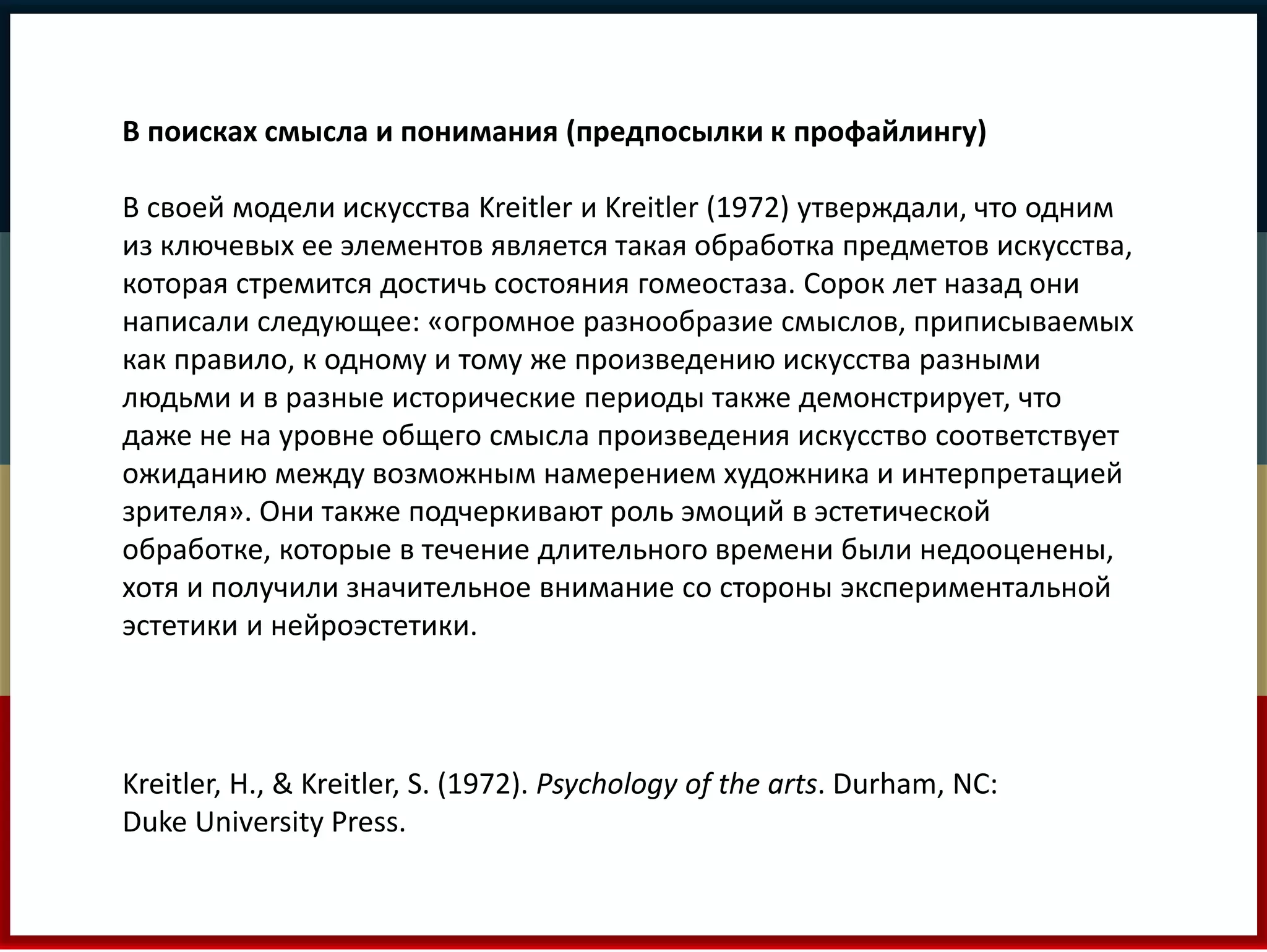 В поисках смысла и понимания (предпосылки к профайлингу) 
В своей модели искусства Kreitler и Kreitler (1972) утверждали, что одним 
из ключевых ее элементов является такая обработка предметов искусства, 
которая стремится достичь состояния гомеостаза. Сорок лет назад они 
написали следующее: «огромное разнообразие смыслов, приписываемых 
как правило, к одному и тому же произведению искусства разными 
людьми и в разные исторические периоды также демонстрирует, что 
даже не на уровне общего смысла произведения искусство соответствует 
ожиданию между возможным намерением художника и интерпретацией 
зрителя». Они также подчеркивают роль эмоций в эстетической 
обработке, которые в течение длительного времени были недооценены, 
хотя и получили значительное внимание со стороны экспериментальной 
эстетики и нейроэстетики. 
Kreitler, H., & Kreitler, S. (1972). Psychology of the arts. Durham, NC: 
Duke University Press. 
 