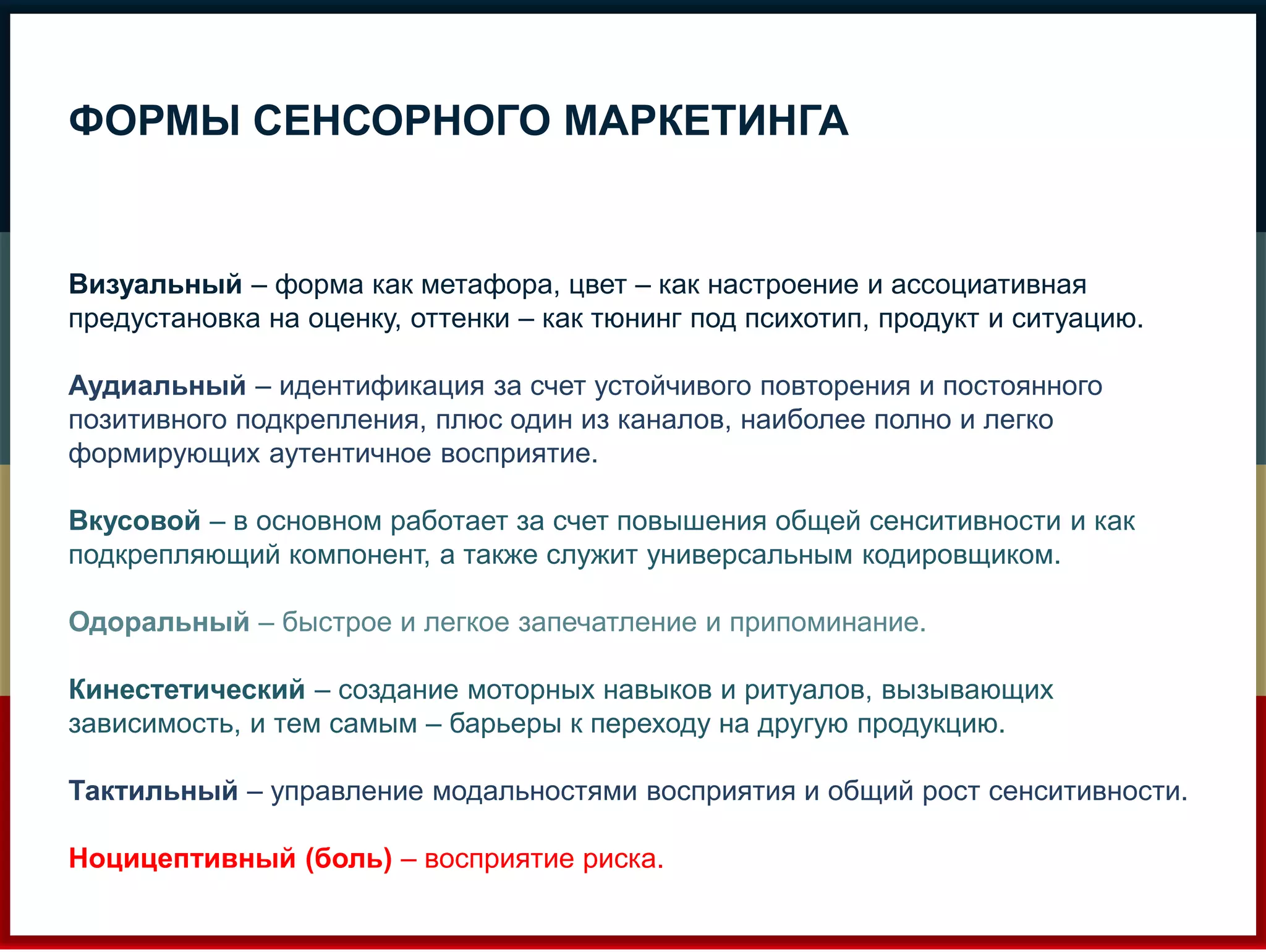 ФОРМЫ СЕНСОРНОГО МАРКЕТИНГА 
Визуальный – форма как метафора, цвет – как настроение и ассоциативная 
предустановка на оценку, оттенки – как тюнинг под психотип, продукт и ситуацию. 
Аудиальный – идентификация за счет устойчивого повторения и постоянного 
позитивного подкрепления, плюс один из каналов, наиболее полно и легко 
формирующих аутентичное восприятие. 
Вкусовой – в основном работает за счет повышения общей сенситивности и как 
подкрепляющий компонент, а также служит универсальным кодировщиком. 
Одоральный – быстрое и легкое запечатление и припоминание. 
Кинестетический – создание моторных навыков и ритуалов, вызывающих 
зависимость, и тем самым – барьеры к переходу на другую продукцию. 
Тактильный – управление модальностями восприятия и общий рост сенситивности. 
Ноцицептивный (боль) – восприятие риска. 
 