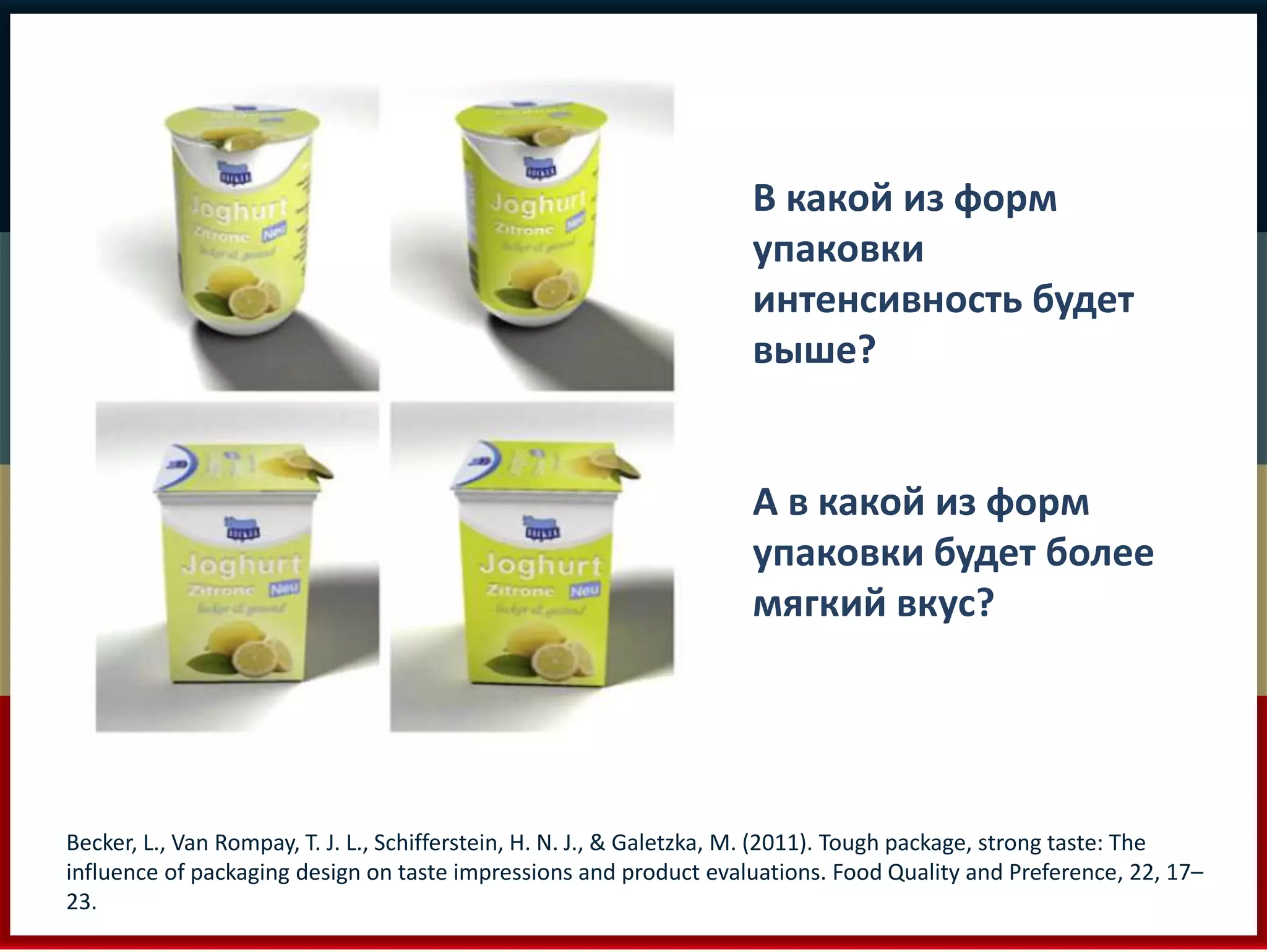 В какой из форм 
упаковки 
интенсивность будет 
выше? 
А в какой из форм 
упаковки будет более 
мягкий вкус? 
Becker, L., Van Rompay, T. J. L., Schifferstein, H. N. J., & Galetzka, M. (2011). Tough package, strong taste: The 
influence of packaging design on taste impressions and product evaluations. Food Quality and Preference, 22, 17– 
23. 
 