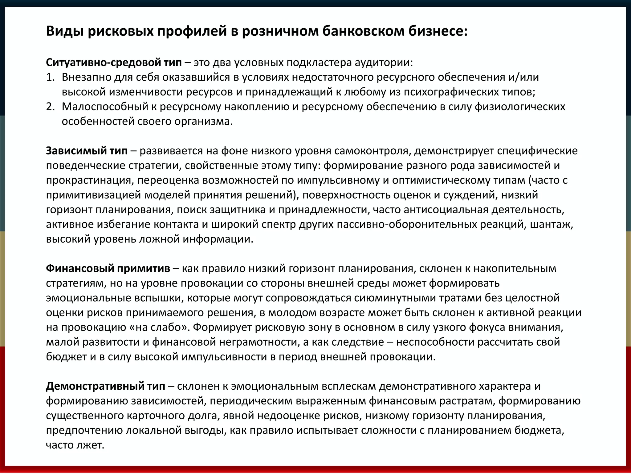 Виды рисковых профилей в розничном банковском бизнесе: 
Ситуативно-средовой тип – это два условных подкластера аудитории: 
1. Внезапно для себя оказавшийся в условиях недостаточного ресурсного обеспечения и/или 
высокой изменчивости ресурсов и принадлежащий к любому из психографических типов; 
2. Малоспособный к ресурсному накоплению и ресурсному обеспечению в силу физиологических 
особенностей своего организма. 
Зависимый тип – развивается на фоне низкого уровня самоконтроля, демонстрирует специфические 
поведенческие стратегии, свойственные этому типу: формирование разного рода зависимостей и 
прокрастинация, переоценка возможностей по импульсивному и оптимистическому типам (часто с 
примитивизацией моделей принятия решений), поверхностность оценок и суждений, низкий 
горизонт планирования, поиск защитника и принадлежности, часто антисоциальная деятельность, 
активное избегание контакта и широкий спектр других пассивно-оборонительных реакций, шантаж, 
высокий уровень ложной информации. 
Финансовый примитив – как правило низкий горизонт планирования, склонен к накопительным 
стратегиям, но на уровне провокации со стороны внешней среды может формировать 
эмоциональные вспышки, которые могут сопровождаться сиюминутными тратами без целостной 
оценки рисков принимаемого решения, в молодом возрасте может быть склонен к активной реакции 
на провокацию «на слабо». Формирует рисковую зону в основном в силу узкого фокуса внимания, 
малой развитости и финансовой неграмотности, а как следствие – неспособности рассчитать свой 
бюджет и в силу высокой импульсивности в период внешней провокации. 
Демонстративный тип – склонен к эмоциональным всплескам демонстративного характера и 
формированию зависимостей, периодическим выраженным финансовым растратам, формированию 
существенного карточного долга, явной недооценке рисков, низкому горизонту планирования, 
предпочтению локальной выгоды, как правило испытывает сложности с планированием бюджета, 
часто лжет. 
 