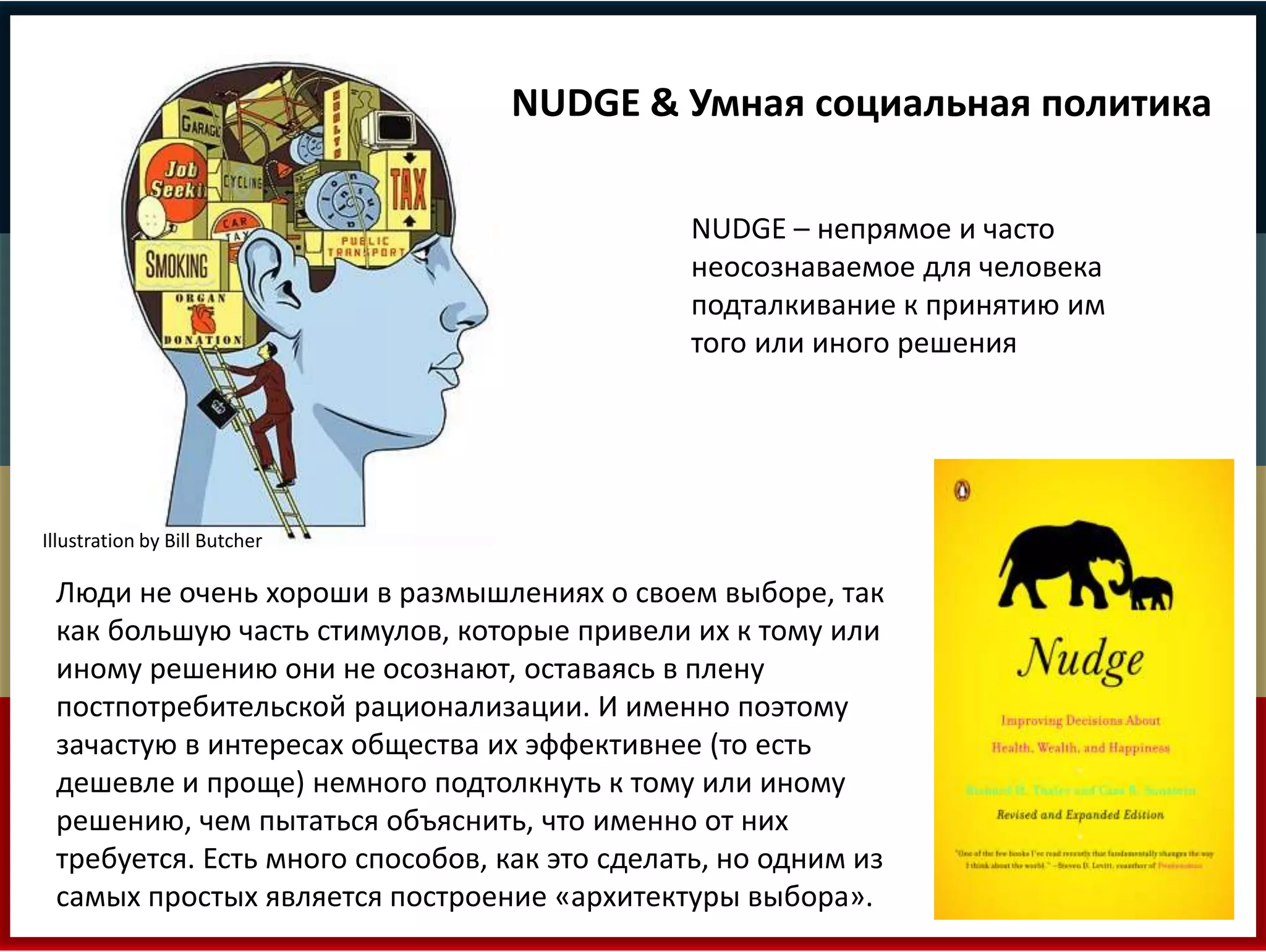 NUDGE & Умная социальная политика 
NUDGE – непрямое и часто 
неосознаваемое для человека 
подталкивание к принятию им 
того или иного решения 
Illustration by Bill Butcher 
Люди не очень хороши в размышлениях о своем выборе, так 
как большую часть стимулов, которые привели их к тому или 
иному решению они не осознают, оставаясь в плену 
постпотребительской рационализации. И именно поэтому 
зачастую в интересах общества их эффективнее (то есть 
дешевле и проще) немного подтолкнуть к тому или иному 
решению, чем пытаться объяснить, что именно от них 
требуется. Есть много способов, как это сделать, но одним из 
самых простых является построение «архитектуры выбора». 
 